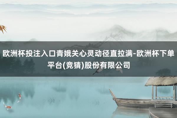 欧洲杯投注入口青娥关心灵动径直拉满-欧洲杯下单平台(竞猜)股份有限公司