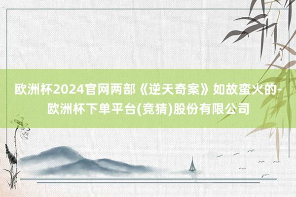 欧洲杯2024官网两部《逆天奇案》如故蛮火的-欧洲杯下单平台(竞猜)股份有限公司