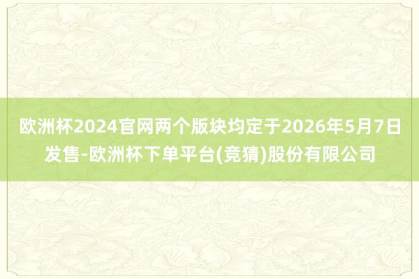 欧洲杯2024官网两个版块均定于2026年5月7日发售-欧洲杯下单平台(竞猜)股份有限公司