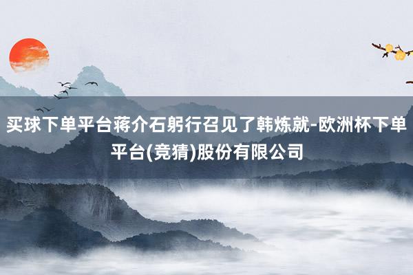 买球下单平台蒋介石躬行召见了韩炼就-欧洲杯下单平台(竞猜)股份有限公司