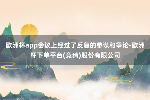 欧洲杯app会议上经过了反复的参谋和争论-欧洲杯下单平台(竞猜)股份有限公司