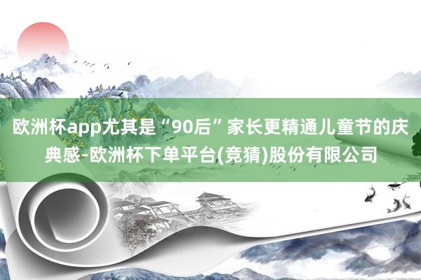 欧洲杯app尤其是“90后”家长更精通儿童节的庆典感-欧洲杯下单平台(竞猜)股份有限公司