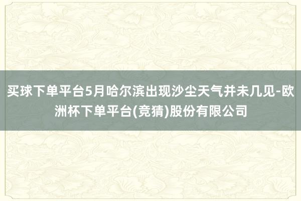 买球下单平台5月哈尔滨出现沙尘天气并未几见-欧洲杯下单平台(竞猜)股份有限公司