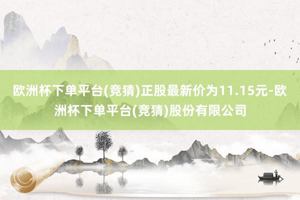 欧洲杯下单平台(竞猜)正股最新价为11.15元-欧洲杯下单平台(竞猜)股份有限公司