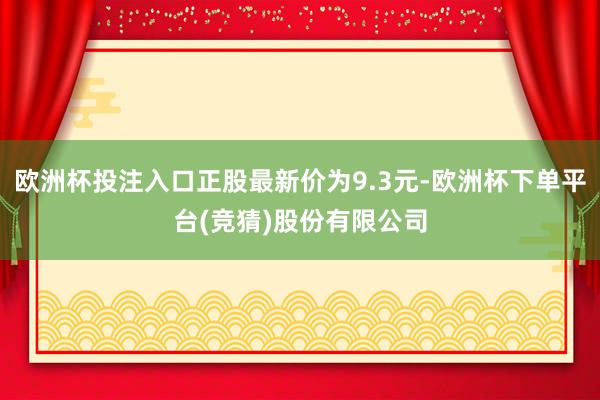 欧洲杯投注入口正股最新价为9.3元-欧洲杯下单平台(竞猜)股份有限公司