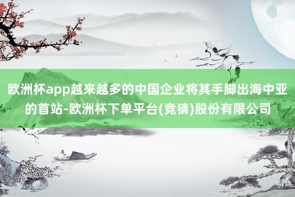 欧洲杯app越来越多的中国企业将其手脚出海中亚的首站-欧洲杯下单平台(竞猜)股份有限公司
