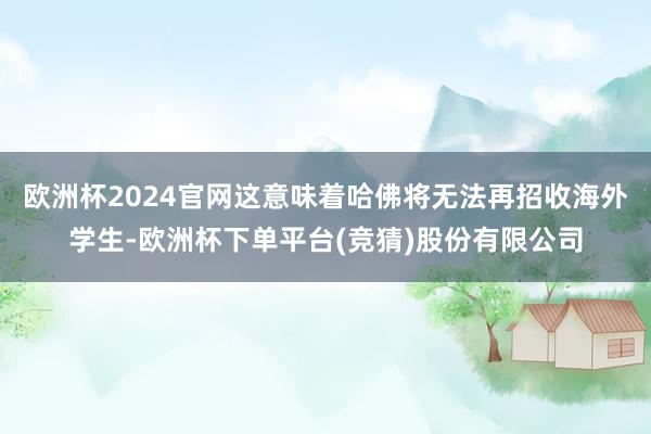 欧洲杯2024官网这意味着哈佛将无法再招收海外学生-欧洲杯下单平台(竞猜)股份有限公司