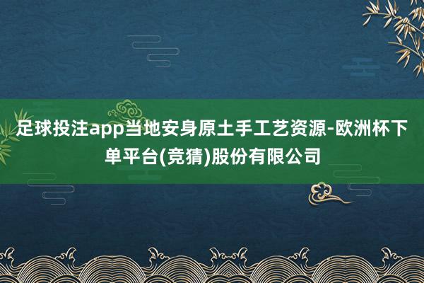 足球投注app当地安身原土手工艺资源-欧洲杯下单平台(竞猜)股份有限公司