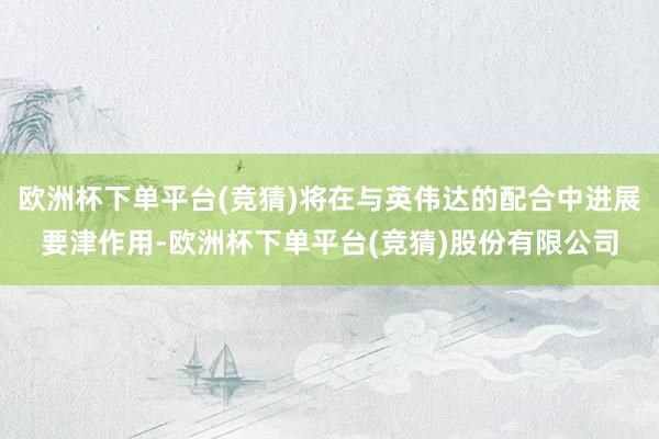 欧洲杯下单平台(竞猜)将在与英伟达的配合中进展要津作用-欧洲杯下单平台(竞猜)股份有限公司