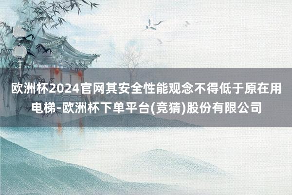 欧洲杯2024官网其安全性能观念不得低于原在用电梯-欧洲杯下单平台(竞猜)股份有限公司
