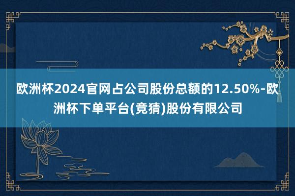 欧洲杯2024官网占公司股份总额的12.50%-欧洲杯下单平台(竞猜)股份有限公司