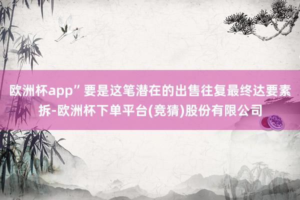 欧洲杯app”要是这笔潜在的出售往复最终达要素拆-欧洲杯下单平台(竞猜)股份有限公司