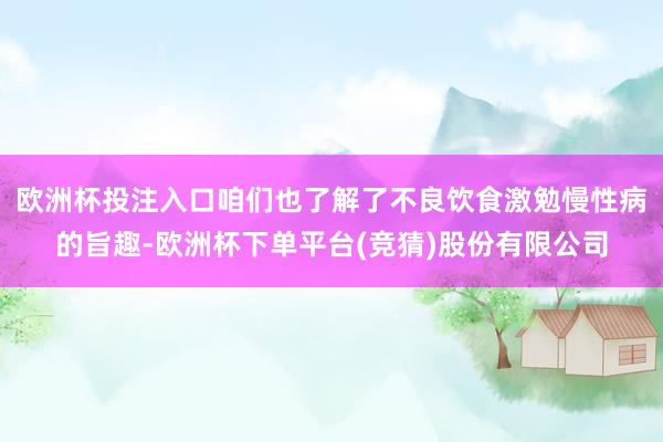 欧洲杯投注入口咱们也了解了不良饮食激勉慢性病的旨趣-欧洲杯下单平台(竞猜)股份有限公司