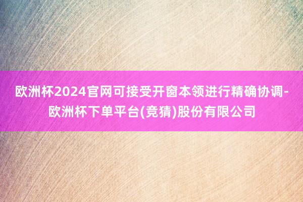 欧洲杯2024官网可接受开窗本领进行精确协调-欧洲杯下单平台(竞猜)股份有限公司