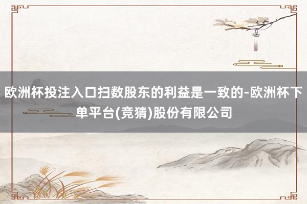 欧洲杯投注入口扫数股东的利益是一致的-欧洲杯下单平台(竞猜)股份有限公司