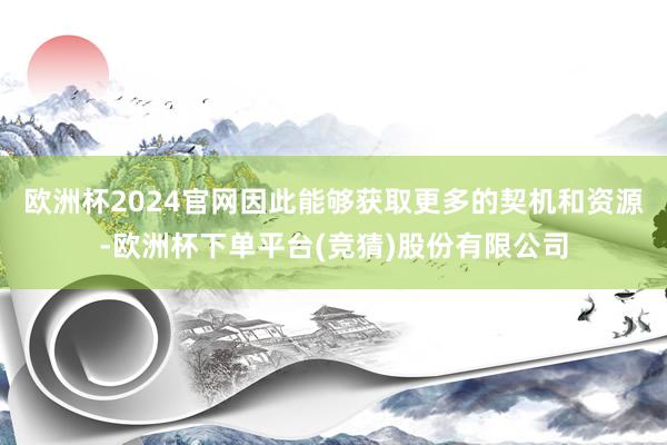 欧洲杯2024官网因此能够获取更多的契机和资源-欧洲杯下单平台(竞猜)股份有限公司