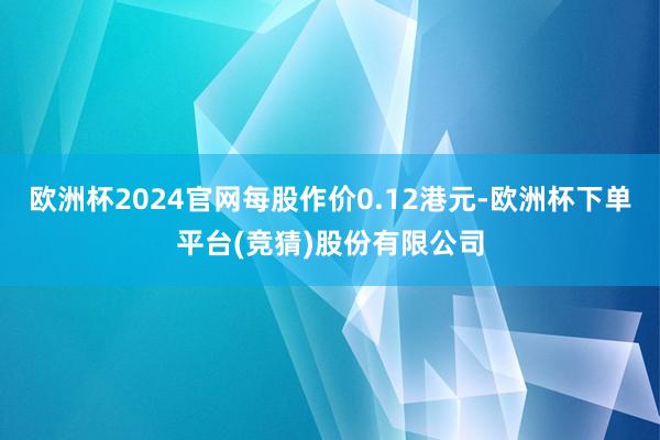 欧洲杯2024官网每股作价0.12港元-欧洲杯下单平台(竞猜)股份有限公司