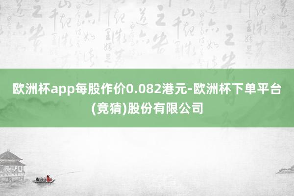 欧洲杯app每股作价0.082港元-欧洲杯下单平台(竞猜)股份有限公司