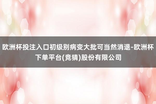 欧洲杯投注入口初级别病变大批可当然消退-欧洲杯下单平台(竞猜)股份有限公司