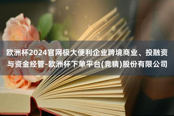 欧洲杯2024官网极大便利企业跨境商业、投融资与资金经管-欧洲杯下单平台(竞猜)股份有限公司