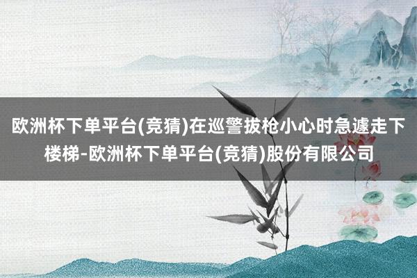 欧洲杯下单平台(竞猜)在巡警拔枪小心时急遽走下楼梯-欧洲杯下单平台(竞猜)股份有限公司