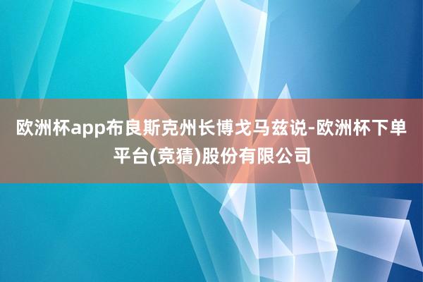 欧洲杯app布良斯克州长博戈马兹说-欧洲杯下单平台(竞猜)股份有限公司