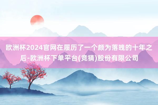 欧洲杯2024官网在履历了一个颇为落魄的十年之后-欧洲杯下单平台(竞猜)股份有限公司