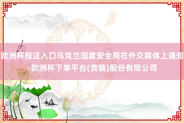 欧洲杯投注入口乌克兰国度安全局在外交媒体上通知-欧洲杯下单平台(竞猜)股份有限公司