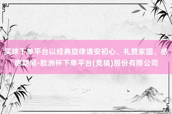 买球下单平台以经典旋律请安初心、礼赞家国、感德期间-欧洲杯下单平台(竞猜)股份有限公司