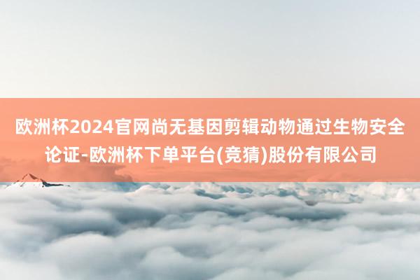欧洲杯2024官网尚无基因剪辑动物通过生物安全论证-欧洲杯下单平台(竞猜)股份有限公司