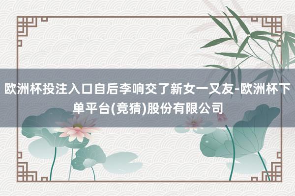 欧洲杯投注入口自后李响交了新女一又友-欧洲杯下单平台(竞猜)股份有限公司