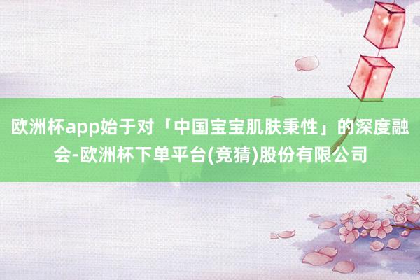 欧洲杯app始于对「中国宝宝肌肤秉性」的深度融会-欧洲杯下单平台(竞猜)股份有限公司