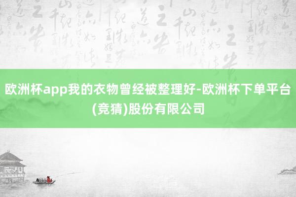 欧洲杯app我的衣物曾经被整理好-欧洲杯下单平台(竞猜)股份有限公司