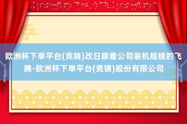 欧洲杯下单平台(竞猜)改日跟着公司装机规模的飞腾-欧洲杯下单平台(竞猜)股份有限公司