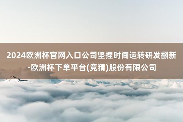 2024欧洲杯官网入口公司坚捏时间运转研发翻新-欧洲杯下单平台(竞猜)股份有限公司