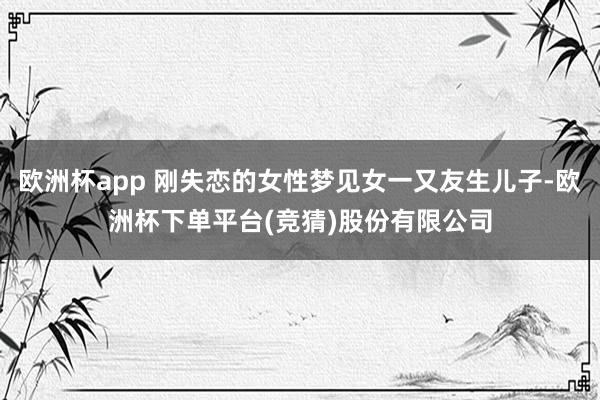 欧洲杯app 刚失恋的女性梦见女一又友生儿子-欧洲杯下单平台(竞猜)股份有限公司