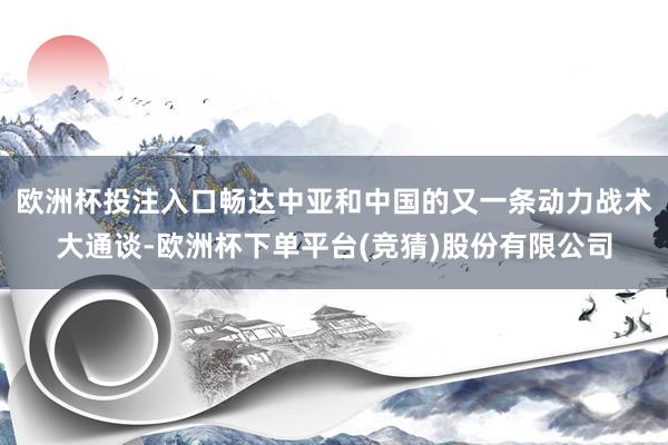 欧洲杯投注入口畅达中亚和中国的又一条动力战术大通谈-欧洲杯下单平台(竞猜)股份有限公司
