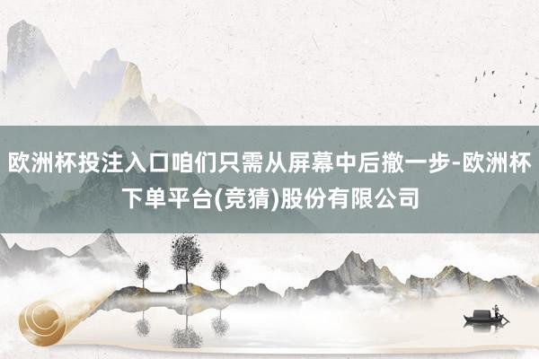 欧洲杯投注入口咱们只需从屏幕中后撤一步-欧洲杯下单平台(竞猜)股份有限公司