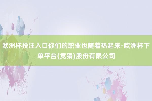 欧洲杯投注入口你们的职业也随着热起来-欧洲杯下单平台(竞猜)股份有限公司