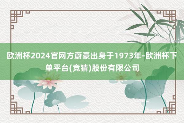 欧洲杯2024官网方蔚豪出身于1973年-欧洲杯下单平台(竞猜)股份有限公司