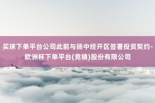买球下单平台公司此前与扬中经开区签署投资契约-欧洲杯下单平台(竞猜)股份有限公司