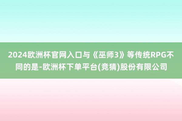 2024欧洲杯官网入口与《巫师3》等传统RPG不同的是-欧洲杯下单平台(竞猜)股份有限公司