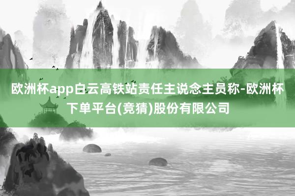 欧洲杯app白云高铁站责任主说念主员称-欧洲杯下单平台(竞猜)股份有限公司