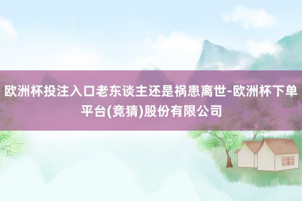 欧洲杯投注入口老东谈主还是祸患离世-欧洲杯下单平台(竞猜)股份有限公司