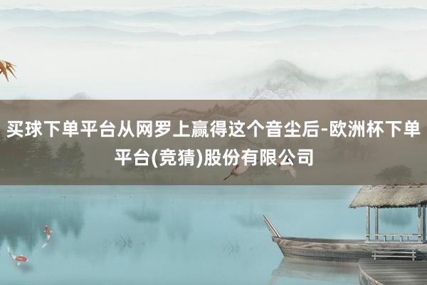 买球下单平台从网罗上赢得这个音尘后-欧洲杯下单平台(竞猜)股份有限公司