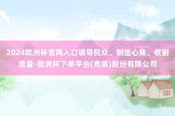 2024欧洲杯官网入口误导民众、制造心焦、收割流量-欧洲杯下单平台(竞猜)股份有限公司