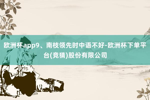 欧洲杯app9、南枝领先时中语不好-欧洲杯下单平台(竞猜)股份有限公司