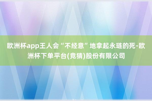 欧洲杯app王人会“不经意”地拿起永琏的死-欧洲杯下单平台(竞猜)股份有限公司