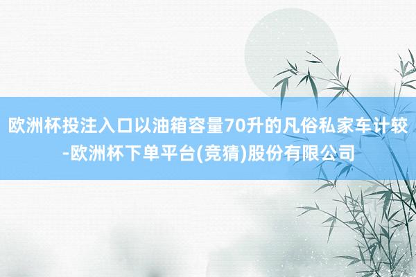 欧洲杯投注入口以油箱容量70升的凡俗私家车计较-欧洲杯下单平台(竞猜)股份有限公司