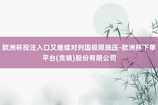 欧洲杯投注入口又继续对列国极限施压-欧洲杯下单平台(竞猜)股份有限公司